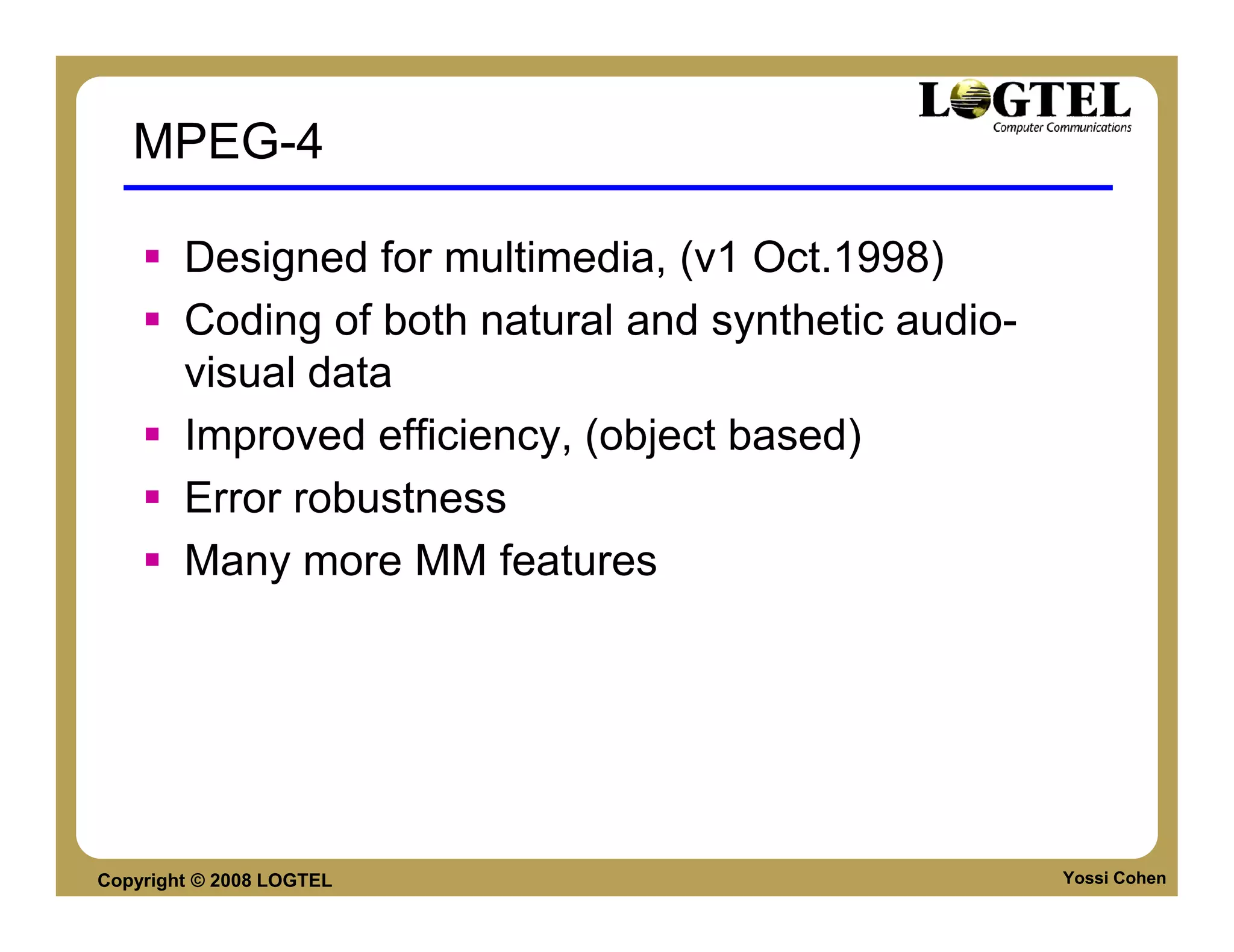 MPEG-4

        Designed for multimedia, (v1 Oct.1998)
        Coding of both natural and synthetic audio-
        visual data
        Improved efficiency, (object based)
        Error robustness
        Many more MM features




Copyright © 2008 LOGTEL                               Yossi Cohen
 