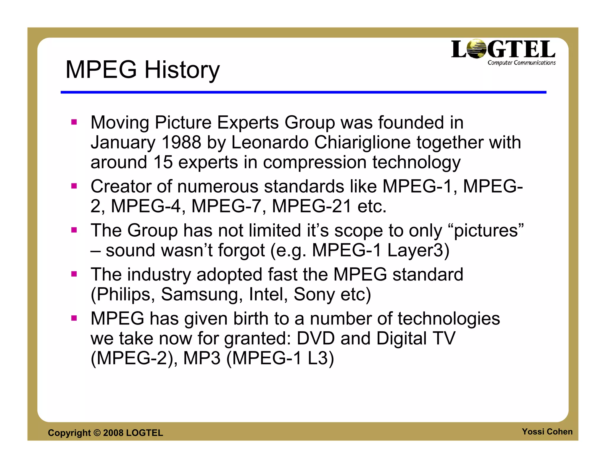 MPEG History

        Moving Picture Experts Group was founded in
        January 1988 by Leonardo Chiariglione together with
        around 15 experts in compression technology
        Creator of numerous standards like MPEG-1, MPEG-
        2, MPEG-4, MPEG-7, MPEG-21 etc.
        The Group has not limited it’s scope to only “pictures”
        – sound wasn’t forgot (e.g. MPEG-1 Layer3)
        The industry adopted fast the MPEG standard
        (Philips, Samsung, Intel, Sony etc)
        MPEG has given birth to a number of technologies
        we take now for granted: DVD and Digital TV
        (MPEG-2), MP3 (MPEG-1 L3)


Copyright © 2008 LOGTEL                                       Yossi Cohen
 