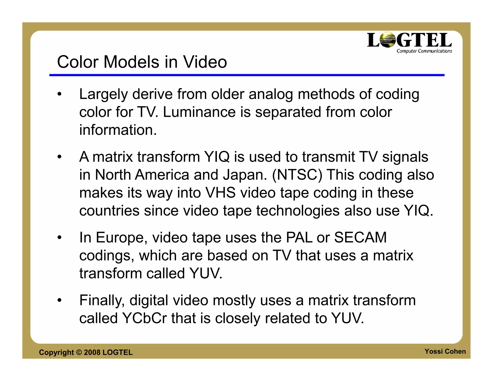 Color Models in Video
    •    Largely derive from older analog methods of coding
         color for TV. Luminance is separated from color
         information.
    •    A matrix transform YIQ is used to transmit TV signals
         in North America and Japan. (NTSC) This coding also
         makes its way into VHS video tape coding in these
         countries since video tape technologies also use YIQ.
    •    In Europe, video tape uses the PAL or SECAM
         codings, which are based on TV that uses a matrix
         transform called YUV.
    •    Finally, digital video mostly uses a matrix transform
         called YCbCr that is closely related to YUV.

Copyright © 2008 LOGTEL                                          Yossi Cohen
 