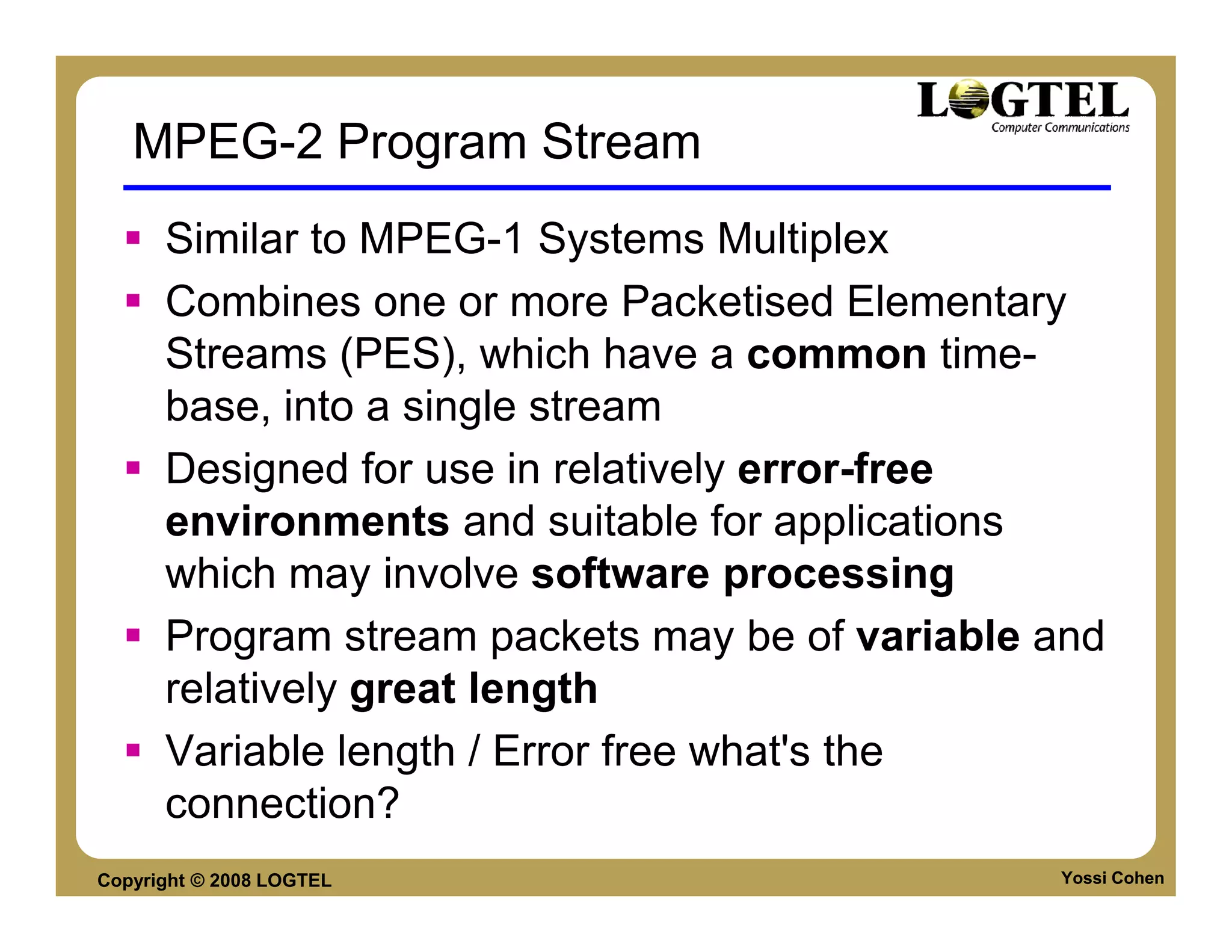 MPEG-2 Program Stream
      Similar to MPEG-1 Systems Multiplex
      Combines one or more Packetised Elementary
      Streams (PES), which have a common time-
      base, into a single stream
      Designed for use in relatively error-free
      environments and suitable for applications
      which may involve software processing
      Program stream packets may be of variable and
      relatively great length
      Variable length / Error free what's the
      connection?
Copyright © 2008 LOGTEL                         Yossi Cohen
 