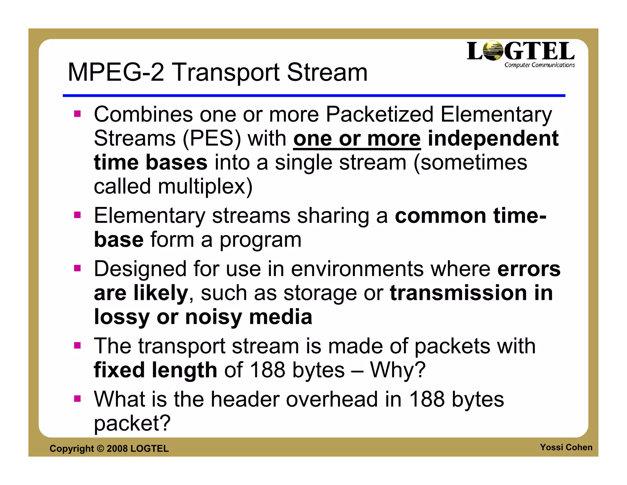 MPEG-2 Transport Stream
        Combines one or more Packetized Elementary
        Streams (PES) with one or more independent
        time bases into a single stream (sometimes
        called multiplex)
        Elementary streams sharing a common time-
        base form a program
        Designed for use in environments where errors
        are likely, such as storage or transmission in
        lossy or noisy media
        The transport stream is made of packets with
        fixed length of 188 bytes – Why?
        What is the header overhead in 188 bytes
        packet?
Copyright © 2008 LOGTEL                            Yossi Cohen
 