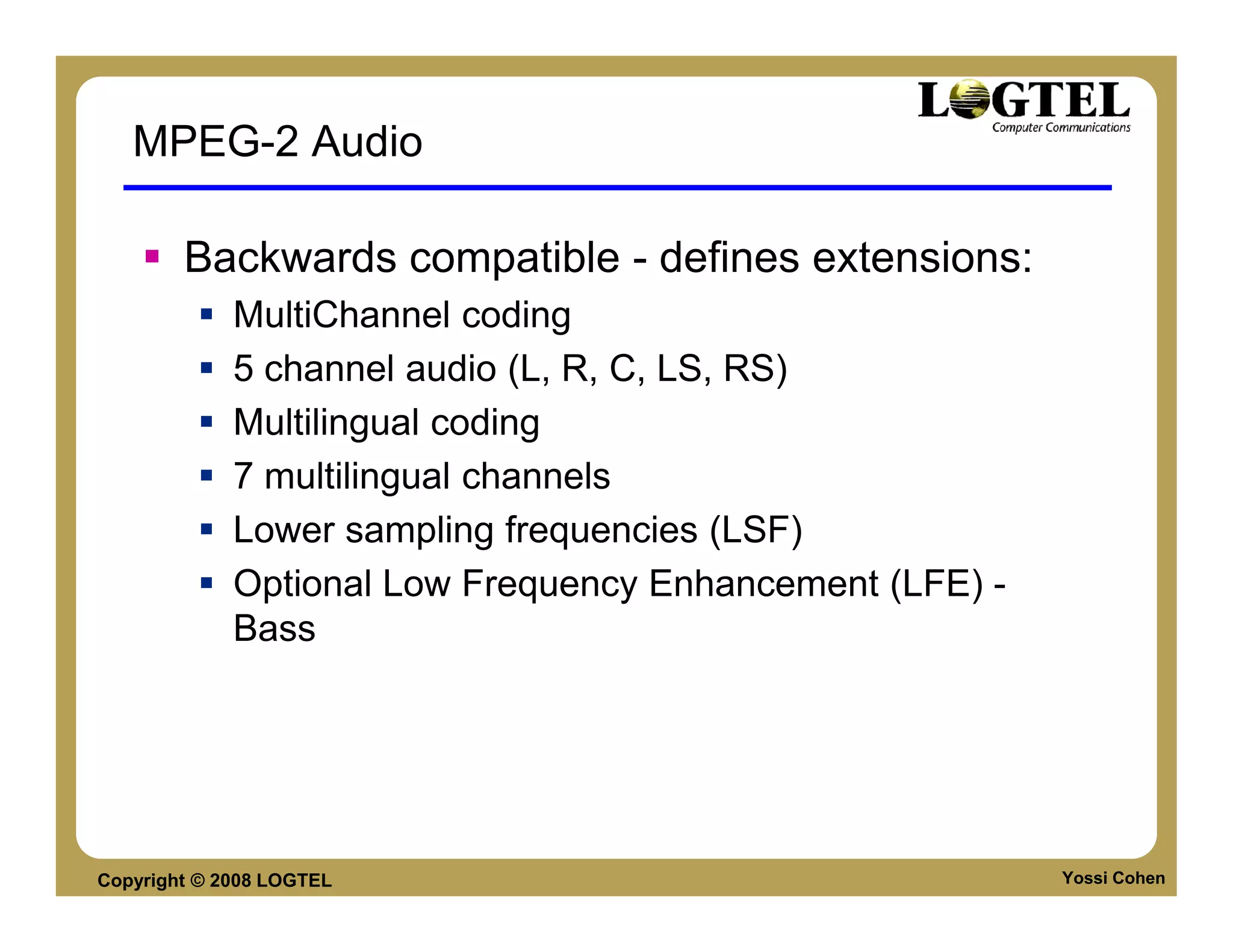 MPEG-2 Audio

        Backwards compatible - defines extensions:
             MultiChannel coding
             5 channel audio (L, R, C, LS, RS)
             Multilingual coding
             7 multilingual channels
             Lower sampling frequencies (LSF)
             Optional Low Frequency Enhancement (LFE) -
             Bass




Copyright © 2008 LOGTEL                                   Yossi Cohen
 