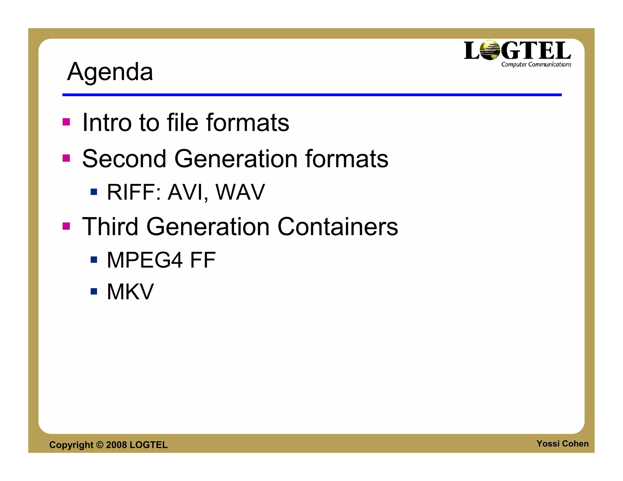 Agenda

      Intro to file formats
      Second Generation formats
           RIFF: AVI, WAV
      Third Generation Containers
           MPEG4 FF
           MKV




Copyright © 2008 LOGTEL             Yossi Cohen
 