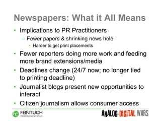 Newspapers: What it All Means
• Implications to PR Practitioners
  – Fewer papers & shrinking news hole
     • Harder to get print placements
• Fewer reporters doing more work and feeding
  more brand extensions/media
• Deadlines change (24/7 now; no longer tied
  to printing deadline)
• Journalist blogs present new opportunities to
  interact
• Citizen journalism allows consumer access
 