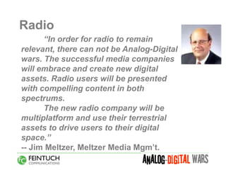 Radio
      “In order for radio to remain
relevant, there can not be Analog-Digital
wars. The successful media companies
will embrace and create new digital
assets. Radio users will be presented
with compelling content in both
spectrums.
      The new radio company will be
multiplatform and use their terrestrial
assets to drive users to their digital
space.”
-- Jim Meltzer, Meltzer Media Mgm’t.
 