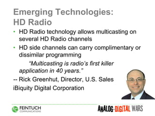 Emerging Technologies:
HD Radio
• HD Radio technology allows multicasting on
   several HD Radio channels
• HD side channels can carry complimentary or
   dissimilar programming
       “Multicasting is radio’s first killer
   application in 40 years.”
-- Rick Greenhut, Director, U.S. Sales
iBiquity Digital Corporation
 
