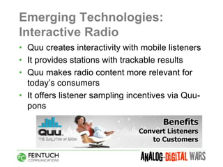 Emerging Technologies:
Interactive Radio
• Quu creates interactivity with mobile listeners
• It provides stations with trackable results
• Quu makes radio content more relevant for
  today’s consumers
• It offers listener sampling incentives via Quu-
  pons
 