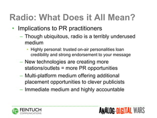Radio: What Does it All Mean?
• Implications to PR practitioners
  – Though ubiquitous, radio is a terribly underused
    medium
     • Highly personal: trusted on-air personalities loan
       credibility and strong endorsement to your message
  – New technologies are creating more
    stations/outlets = more PR opportunities
  – Multi-platform medium offering additional
    placement opportunities to clever publicists
  – Immediate medium and highly accountable
 