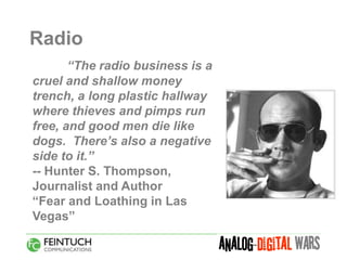 Radio
       “The radio business is a
cruel and shallow money
trench, a long plastic hallway
where thieves and pimps run
free, and good men die like
dogs. There’s also a negative
side to it.”
-- Hunter S. Thompson,
Journalist and Author
“Fear and Loathing in Las
Vegas”
 