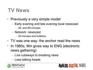 TV News
• Previously a very simple model
  – Early evening and late evening local newscast
     • 30- and 60-minutes
  – Network newscast
     • 30 minutes and bulletins
• TV was one way: the anchor read the news
• In 1980s, film gives way to ENG (electronic
  news gathering)
  – Live cutaways to breaking news
  – Less talking heads
 