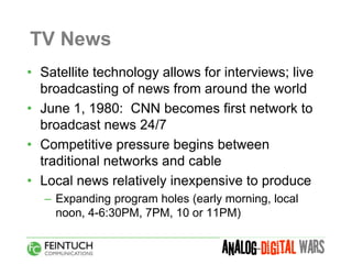 TV News
• Satellite technology allows for interviews; live
  broadcasting of news from around the world
• June 1, 1980: CNN becomes first network to
  broadcast news 24/7
• Competitive pressure begins between
  traditional networks and cable
• Local news relatively inexpensive to produce
   – Expanding program holes (early morning, local
     noon, 4-6:30PM, 7PM, 10 or 11PM)
 