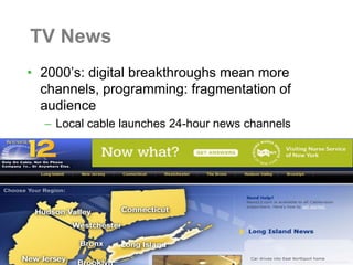 TV News
• 2000’s: digital breakthroughs mean more
  channels, programming: fragmentation of
  audience
  – Local cable launches 24-hour news channels
 