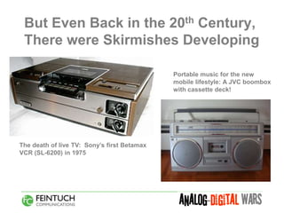 But Even Back in the 20th Century,
 There were Skirmishes Developing

                                             Portable music for the new
                                             mobile lifestyle: A JVC boombox
                                             with cassette deck!




The death of live TV: Sony’s first Betamax
VCR (SL-6200) in 1975
 