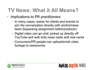 TV News: What it All Means?
• Implications to PR practitioners
  – In many cases, easier for clients and brands to
    join the conversation directly with anchor/news
    team (bypassing assignment editor/producer)
  – Digital video can go viral: picked up directly off
    YouTube and web onto news casts and vice-versa
  – Consumers/PR people can upload/email video
    footage to newsrooms
 