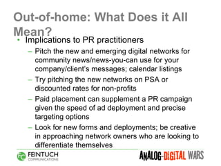 Out-of-home: What Does it All
Mean?
• Implications to PR practitioners
  – Pitch the new and emerging digital networks for
    community news/news-you-can use for your
    company/client’s messages; calendar listings
  – Try pitching the new networks on PSA or
    discounted rates for non-profits
  – Paid placement can supplement a PR campaign
    given the speed of ad deployment and precise
    targeting options
  – Look for new forms and deployments; be creative
    in approaching network owners who are looking to
    differentiate themselves
 
