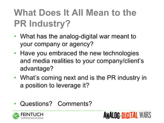 What Does It All Mean to the
PR Industry?
• What has the analog-digital war meant to
  your company or agency?
• Have you embraced the new technologies
  and media realities to your company/client’s
  advantage?
• What’s coming next and is the PR industry in
  a position to leverage it?

• Questions? Comments?
 