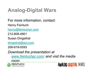 Analog-Digital Wars
For more information, contact:
Henry Feintuch
henry@feintuchpr.com
212-808-4901
Susan Dingethal
dingethal@aol.com
206-619-0593
Download the presentation at
 www.feintuchpr.com; and visit the media
 room
 