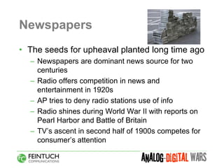 Newspapers
• The seeds for upheaval planted long time ago
  – Newspapers are dominant news source for two
    centuries
  – Radio offers competition in news and
    entertainment in 1920s
  – AP tries to deny radio stations use of info
  – Radio shines during World War II with reports on
    Pearl Harbor and Battle of Britain
  – TV’s ascent in second half of 1900s competes for
    consumer’s attention
 