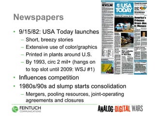 Newspapers
• 9/15/82: USA Today launches
  –   Short, breezy stories
  –   Extensive use of color/graphics
  –   Printed in plants around U.S.
  –   By 1993, circ 2 mil+ (hangs on
      to top slot until 2009: WSJ #1)
• Influences competition
• 1980s/90s ad slump starts consolidation
  – Mergers, pooling resources, joint-operating
    agreements and closures
 