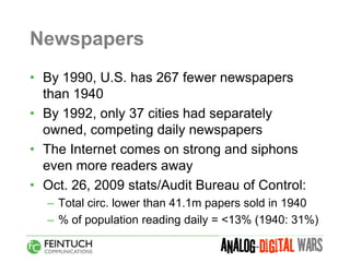 Newspapers
• By 1990, U.S. has 267 fewer newspapers
  than 1940
• By 1992, only 37 cities had separately
  owned, competing daily newspapers
• The Internet comes on strong and siphons
  even more readers away
• Oct. 26, 2009 stats/Audit Bureau of Control:
  – Total circ. lower than 41.1m papers sold in 1940
  – % of population reading daily = <13% (1940: 31%)
 