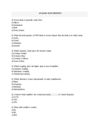 ANALOG ELECTRONICS 
Q. Power diode is generally made from 
a) Silicon 
b) Germanium 
c) Both 
d) None of these 
Q. When the both junction of NPN diode is reverse biased, then the diode is in which mode 
a) Active 
b) Cutoff 
c) Saturation 
d) inverted 
Q. Which transistor mode gives the inverted output 
a) Common Emitter 
b) Common Base 
c) Common Collector 
d) None of these 
Q. Which coupling gives the higher gain in case of amplifier 
a) Capacitor coupling 
b) Impedance coupling 
c) Transformercoupling 
Q. Which distortion is least objectionable in audio amplification 
a) Phase 
b) Frequency 
c) Harmonic 
d) Intermediation 
Q. A narrow band amplifier has a band pass nearly…………of central frequency 
a) 33.3% 
b) 10% 
c) 50% 
Q. Phase shift oscillator consists 
a) RL 
b) RC 
c) RLC 
 