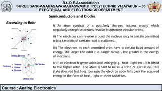 B.L.D.E.Association’s
SHREE SANGANABASAVA MAHASWAMIJI POLYTECHNIC VIJAYAPUR – 03
MECHANICAL ENGINEERING DEPARTMENT
B.L.D.E.Association’s
SHREE SANGANABASAVA MAHASWAMIJI POLYTECHNIC VIJAYAPUR – 03
ELECTRICAL AND ELECTRONICS DEPARTMENT
Course : Analog Electronics
Semiconductors and Diodes
According to Bohr
i) An atom consists of a positively charged nucleus around which
negatively charged electrons revolve in different circular orbits.
ii) The electrons can revolve around the nucleus only in certain permitted
orbits i.e orbits of certain radii are allowed.
iii) The electrons in each permitted orbit have a certain fixed amount of
energy. The larger the orbit (i.e. larger radius), the greater is the energy
of electrons.
iv)If an electron is given additional energy(e.g. heat ,light etc),it is lifted
to the higher orbit .The atom is said to be in a state of excitation. This
state does not last long, because the electron soon falls back the acquired
energy in the form of heat, light or other radiation.
 