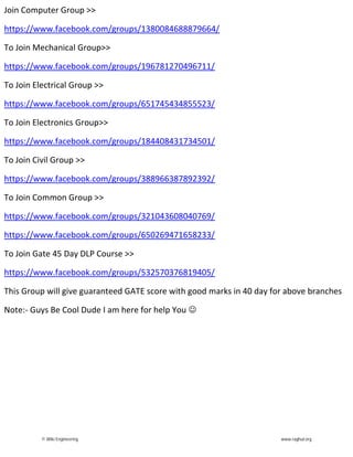 Join Computer Group >>
https://www.facebook.com/groups/1380084688879664/
To Join Mechanical Group>>
https://www.facebook.com/groups/196781270496711/
To Join Electrical Group >>
https://www.facebook.com/groups/651745434855523/
To Join Electronics Group>>
https://www.facebook.com/groups/184408431734501/
To Join Civil Group >>
https://www.facebook.com/groups/388966387892392/
To Join Common Group >>
https://www.facebook.com/groups/321043608040769/
https://www.facebook.com/groups/650269471658233/
To Join Gate 45 Day DLP Course >>
https://www.facebook.com/groups/532570376819405/
This Group will give guaranteed GATE score with good marks in 40 day for above branches
Note:- Guys Be Cool Dude I am here for help You 
© Wiki Engineering www.raghul.org
 