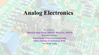 Analog Electronics
Presented By
Munesh Kumar Singh, (MIEEE, MIAENG, MSESI)
Research Scholar
Department of Electrical Engineering
Indian Institute of Technology Delhi
New Delhi, India
 