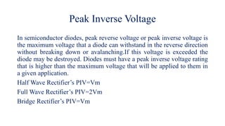 Peak Inverse Voltage
In semiconductor diodes, peak reverse voltage or peak inverse voltage is
the maximum voltage that a diode can withstand in the reverse direction
without breaking down or avalanching.If this voltage is exceeded the
diode may be destroyed. Diodes must have a peak inverse voltage rating
that is higher than the maximum voltage that will be applied to them in
a given application.
Half Wave Rectifier’s PIV=Vm
Full Wave Rectifier’s PIV=2Vm
Bridge Rectifier’s PIV=Vm
 