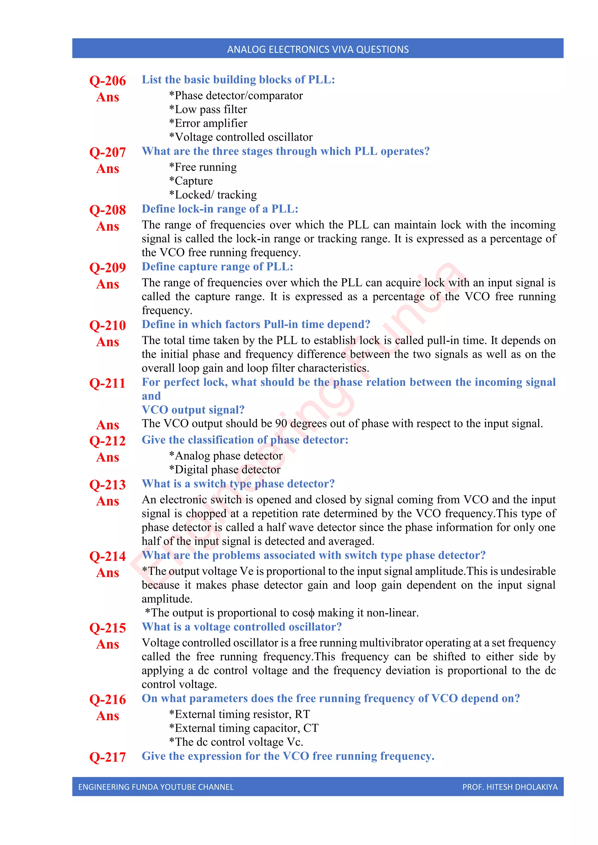 ENGINEERING FUNDA YOUTUBE CHANNEL PROF. HITESH DHOLAKIYA
ANALOG ELECTRONICS VIVA QUESTIONS
Q-206 List the basic building blocks of PLL:
Ans *Phase detector/comparator
*Low pass filter
*Error amplifier
*Voltage controlled oscillator
Q-207 What are the three stages through which PLL operates?
Ans *Free running
*Capture
*Locked/ tracking
Q-208 Define lock-in range of a PLL:
Ans The range of frequencies over which the PLL can maintain lock with the incoming
signal is called the lock-in range or tracking range. It is expressed as a percentage of
the VCO free running frequency.
Q-209 Define capture range of PLL:
Ans The range of frequencies over which the PLL can acquire lock with an input signal is
called the capture range. It is expressed as a percentage of the VCO free running
frequency.
Q-210 Define in which factors Pull-in time depend?
Ans The total time taken by the PLL to establish lock is called pull-in time. It depends on
the initial phase and frequency difference between the two signals as well as on the
overall loop gain and loop filter characteristics.
Q-211 For perfect lock, what should be the phase relation between the incoming signal
and
VCO output signal?
Ans The VCO output should be 90 degrees out of phase with respect to the input signal.
Q-212 Give the classification of phase detector:
Ans *Analog phase detector
*Digital phase detector
Q-213 What is a switch type phase detector?
Ans An electronic switch is opened and closed by signal coming from VCO and the input
signal is chopped at a repetition rate determined by the VCO frequency.This type of
phase detector is called a half wave detector since the phase information for only one
half of the input signal is detected and averaged.
Q-214 What are the problems associated with switch type phase detector?
Ans *The output voltage Ve is proportional to the input signal amplitude.This is undesirable
because it makes phase detector gain and loop gain dependent on the input signal
amplitude.
*The output is proportional to cosϕ making it non-linear.
Q-215 What is a voltage controlled oscillator?
Ans Voltage controlled oscillator is a free running multivibrator operating at a set frequency
called the free running frequency.This frequency can be shifted to either side by
applying a dc control voltage and the frequency deviation is proportional to the dc
control voltage.
Q-216 On what parameters does the free running frequency of VCO depend on?
Ans *External timing resistor, RT
*External timing capacitor, CT
*The dc control voltage Vc.
Q-217 Give the expression for the VCO free running frequency.
E
n
g
i
n
e
e
r
i
n
g
F
u
n
d
a
 