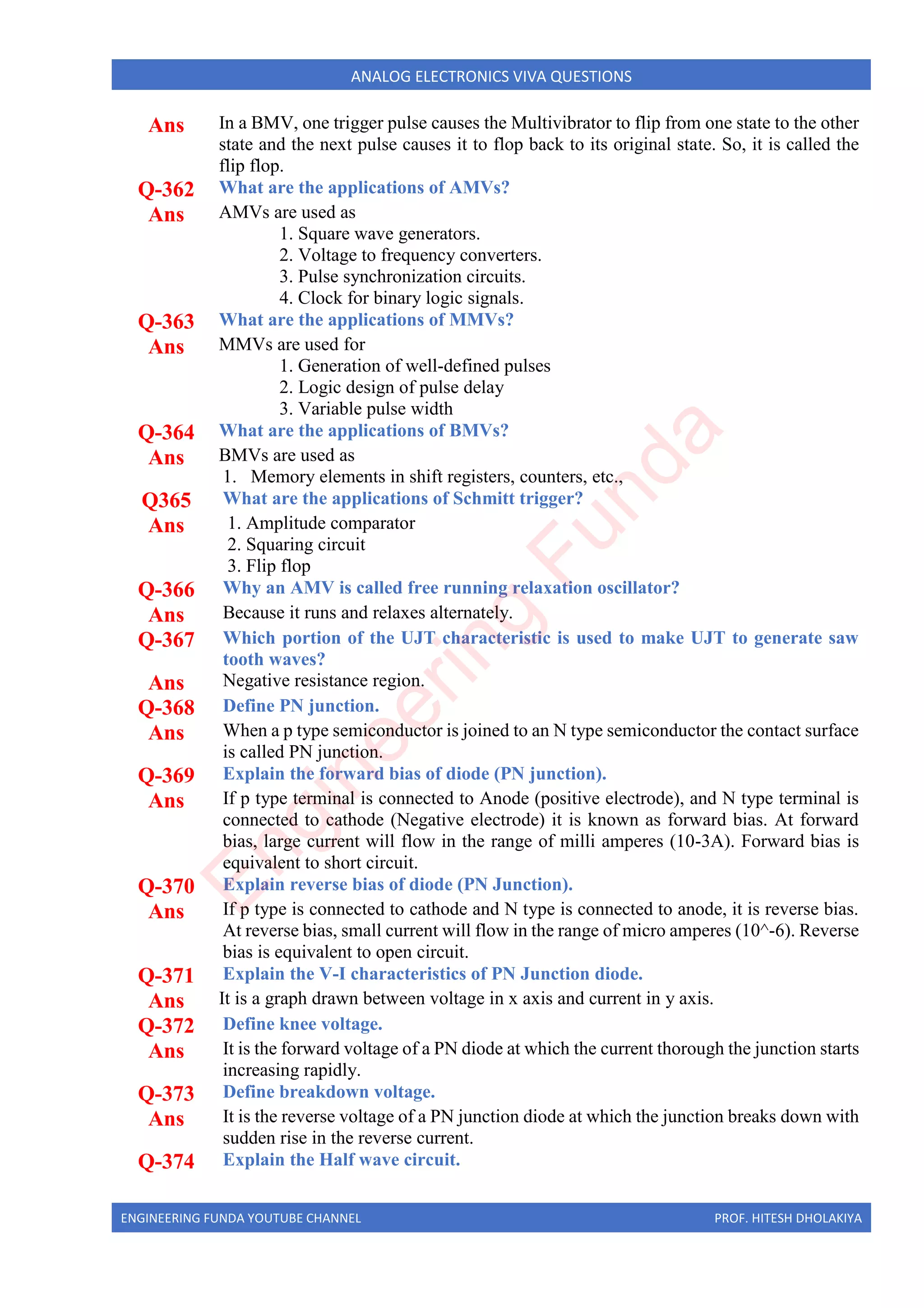 ENGINEERING FUNDA YOUTUBE CHANNEL PROF. HITESH DHOLAKIYA
ANALOG ELECTRONICS VIVA QUESTIONS
Ans In a BMV, one trigger pulse causes the Multivibrator to flip from one state to the other
state and the next pulse causes it to flop back to its original state. So, it is called the
flip flop.
Q-362 What are the applications of AMVs?
Ans AMVs are used as
1. Square wave generators.
2. Voltage to frequency converters.
3. Pulse synchronization circuits.
4. Clock for binary logic signals.
Q-363 What are the applications of MMVs?
Ans MMVs are used for
1. Generation of well-defined pulses
2. Logic design of pulse delay
3. Variable pulse width
Q-364 What are the applications of BMVs?
Ans BMVs are used as
1. Memory elements in shift registers, counters, etc.,
Q365 What are the applications of Schmitt trigger?
Ans 1. Amplitude comparator
2. Squaring circuit
3. Flip flop
Q-366 Why an AMV is called free running relaxation oscillator?
Ans Because it runs and relaxes alternately.
Q-367 Which portion of the UJT characteristic is used to make UJT to generate saw
tooth waves?
Ans Negative resistance region.
Q-368 Define PN junction.
Ans When a p type semiconductor is joined to an N type semiconductor the contact surface
is called PN junction.
Q-369 Explain the forward bias of diode (PN junction).
Ans If p type terminal is connected to Anode (positive electrode), and N type terminal is
connected to cathode (Negative electrode) it is known as forward bias. At forward
bias, large current will flow in the range of milli amperes (10-3A). Forward bias is
equivalent to short circuit.
Q-370 Explain reverse bias of diode (PN Junction).
Ans If p type is connected to cathode and N type is connected to anode, it is reverse bias.
At reverse bias, small current will flow in the range of micro amperes (10^-6). Reverse
bias is equivalent to open circuit.
Q-371 Explain the V-I characteristics of PN Junction diode.
Ans It is a graph drawn between voltage in x axis and current in y axis.
Q-372 Define knee voltage.
Ans It is the forward voltage of a PN diode at which the current thorough the junction starts
increasing rapidly.
Q-373 Define breakdown voltage.
Ans It is the reverse voltage of a PN junction diode at which the junction breaks down with
sudden rise in the reverse current.
Q-374 Explain the Half wave circuit.
E
n
g
i
n
e
e
r
i
n
g
F
u
n
d
a
 