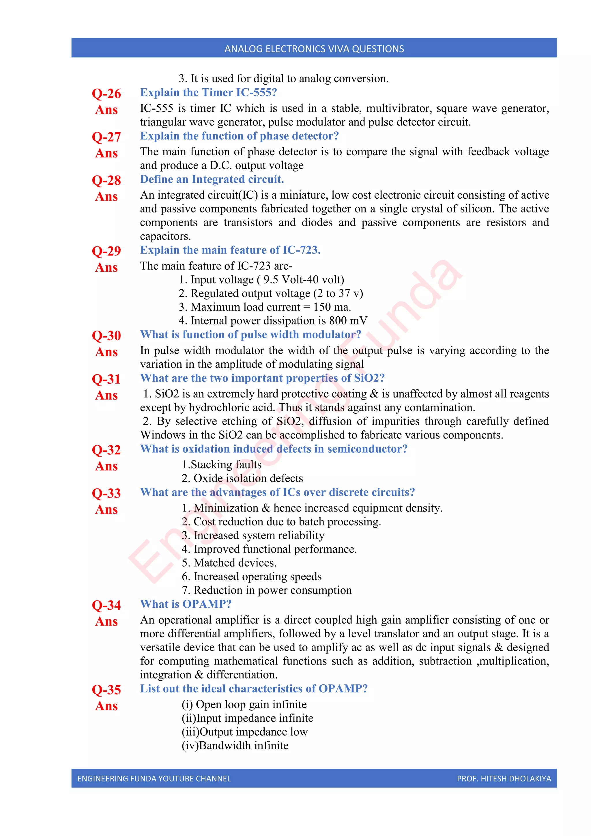 ENGINEERING FUNDA YOUTUBE CHANNEL PROF. HITESH DHOLAKIYA
ANALOG ELECTRONICS VIVA QUESTIONS
3. It is used for digital to analog conversion.
Q-26 Explain the Timer IC-555?
Ans IC-555 is timer IC which is used in a stable, multivibrator, square wave generator,
triangular wave generator, pulse modulator and pulse detector circuit.
Q-27 Explain the function of phase detector?
Ans The main function of phase detector is to compare the signal with feedback voltage
and produce a D.C. output voltage
Q-28 Define an Integrated circuit.
Ans An integrated circuit(IC) is a miniature, low cost electronic circuit consisting of active
and passive components fabricated together on a single crystal of silicon. The active
components are transistors and diodes and passive components are resistors and
capacitors.
Q-29 Explain the main feature of IC-723.
Ans The main feature of IC-723 are-
1. Input voltage ( 9.5 Volt-40 volt)
2. Regulated output voltage (2 to 37 v)
3. Maximum load current = 150 ma.
4. Internal power dissipation is 800 mV
Q-30 What is function of pulse width modulator?
Ans In pulse width modulator the width of the output pulse is varying according to the
variation in the amplitude of modulating signal
Q-31 What are the two important properties of SiO2?
Ans 1. SiO2 is an extremely hard protective coating & is unaffected by almost all reagents
except by hydrochloric acid. Thus it stands against any contamination.
2. By selective etching of SiO2, diffusion of impurities through carefully defined
Windows in the SiO2 can be accomplished to fabricate various components.
Q-32 What is oxidation induced defects in semiconductor?
Ans 1.Stacking faults
2. Oxide isolation defects
Q-33 What are the advantages of ICs over discrete circuits?
Ans 1. Minimization & hence increased equipment density.
2. Cost reduction due to batch processing.
3. Increased system reliability
4. Improved functional performance.
5. Matched devices.
6. Increased operating speeds
7. Reduction in power consumption
Q-34 What is OPAMP?
Ans An operational amplifier is a direct coupled high gain amplifier consisting of one or
more differential amplifiers, followed by a level translator and an output stage. It is a
versatile device that can be used to amplify ac as well as dc input signals & designed
for computing mathematical functions such as addition, subtraction ,multiplication,
integration & differentiation.
Q-35 List out the ideal characteristics of OPAMP?
Ans (i) Open loop gain infinite
(ii)Input impedance infinite
(iii)Output impedance low
(iv)Bandwidth infinite
E
n
g
i
n
e
e
r
i
n
g
F
u
n
d
a
 