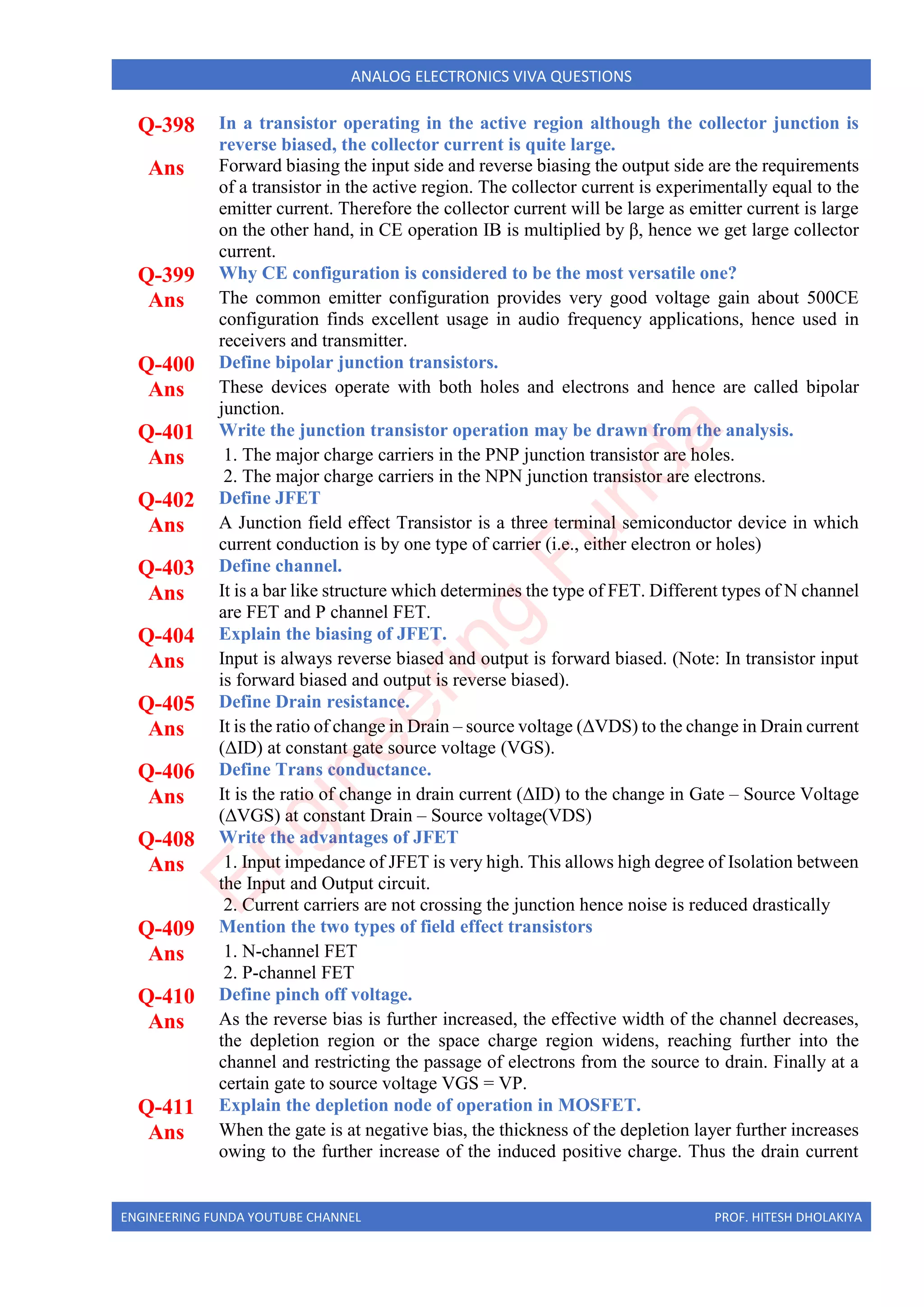ENGINEERING FUNDA YOUTUBE CHANNEL PROF. HITESH DHOLAKIYA
ANALOG ELECTRONICS VIVA QUESTIONS
Q-398 In a transistor operating in the active region although the collector junction is
reverse biased, the collector current is quite large.
Ans Forward biasing the input side and reverse biasing the output side are the requirements
of a transistor in the active region. The collector current is experimentally equal to the
emitter current. Therefore the collector current will be large as emitter current is large
on the other hand, in CE operation IB is multiplied by β, hence we get large collector
current.
Q-399 Why CE configuration is considered to be the most versatile one?
Ans The common emitter configuration provides very good voltage gain about 500CE
configuration finds excellent usage in audio frequency applications, hence used in
receivers and transmitter.
Q-400 Define bipolar junction transistors.
Ans These devices operate with both holes and electrons and hence are called bipolar
junction.
Q-401 Write the junction transistor operation may be drawn from the analysis.
Ans 1. The major charge carriers in the PNP junction transistor are holes.
2. The major charge carriers in the NPN junction transistor are electrons.
Q-402 Define JFET
Ans A Junction field effect Transistor is a three terminal semiconductor device in which
current conduction is by one type of carrier (i.e., either electron or holes)
Q-403 Define channel.
Ans It is a bar like structure which determines the type of FET. Different types of N channel
are FET and P channel FET.
Q-404 Explain the biasing of JFET.
Ans Input is always reverse biased and output is forward biased. (Note: In transistor input
is forward biased and output is reverse biased).
Q-405 Define Drain resistance.
Ans It is the ratio of change in Drain – source voltage (ΔVDS) to the change in Drain current
(ΔID) at constant gate source voltage (VGS).
Q-406 Define Trans conductance.
Ans It is the ratio of change in drain current (ΔID) to the change in Gate – Source Voltage
(ΔVGS) at constant Drain – Source voltage(VDS)
Q-408 Write the advantages of JFET
Ans 1. Input impedance of JFET is very high. This allows high degree of Isolation between
the Input and Output circuit.
2. Current carriers are not crossing the junction hence noise is reduced drastically
Q-409 Mention the two types of field effect transistors
Ans 1. N-channel FET
2. P-channel FET
Q-410 Define pinch off voltage.
Ans As the reverse bias is further increased, the effective width of the channel decreases,
the depletion region or the space charge region widens, reaching further into the
channel and restricting the passage of electrons from the source to drain. Finally at a
certain gate to source voltage VGS = VP.
Q-411 Explain the depletion node of operation in MOSFET.
Ans When the gate is at negative bias, the thickness of the depletion layer further increases
owing to the further increase of the induced positive charge. Thus the drain current
E
n
g
i
n
e
e
r
i
n
g
F
u
n
d
a
 