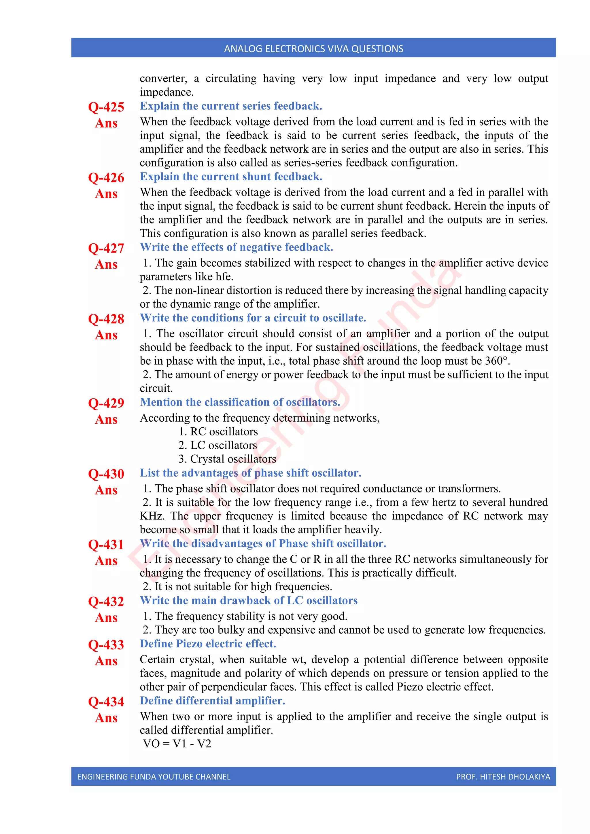 ENGINEERING FUNDA YOUTUBE CHANNEL PROF. HITESH DHOLAKIYA
ANALOG ELECTRONICS VIVA QUESTIONS
converter, a circulating having very low input impedance and very low output
impedance.
Q-425 Explain the current series feedback.
Ans When the feedback voltage derived from the load current and is fed in series with the
input signal, the feedback is said to be current series feedback, the inputs of the
amplifier and the feedback network are in series and the output are also in series. This
configuration is also called as series-series feedback configuration.
Q-426 Explain the current shunt feedback.
Ans When the feedback voltage is derived from the load current and a fed in parallel with
the input signal, the feedback is said to be current shunt feedback. Herein the inputs of
the amplifier and the feedback network are in parallel and the outputs are in series.
This configuration is also known as parallel series feedback.
Q-427 Write the effects of negative feedback.
Ans 1. The gain becomes stabilized with respect to changes in the amplifier active device
parameters like hfe.
2. The non-linear distortion is reduced there by increasing the signal handling capacity
or the dynamic range of the amplifier.
Q-428 Write the conditions for a circuit to oscillate.
Ans 1. The oscillator circuit should consist of an amplifier and a portion of the output
should be feedback to the input. For sustained oscillations, the feedback voltage must
be in phase with the input, i.e., total phase shift around the loop must be 360°.
2. The amount of energy or power feedback to the input must be sufficient to the input
circuit.
Q-429 Mention the classification of oscillators.
Ans According to the frequency determining networks,
1. RC oscillators
2. LC oscillators
3. Crystal oscillators
Q-430 List the advantages of phase shift oscillator.
Ans 1. The phase shift oscillator does not required conductance or transformers.
2. It is suitable for the low frequency range i.e., from a few hertz to several hundred
KHz. The upper frequency is limited because the impedance of RC network may
become so small that it loads the amplifier heavily.
Q-431 Write the disadvantages of Phase shift oscillator.
Ans 1. It is necessary to change the C or R in all the three RC networks simultaneously for
changing the frequency of oscillations. This is practically difficult.
2. It is not suitable for high frequencies.
Q-432 Write the main drawback of LC oscillators
Ans 1. The frequency stability is not very good.
2. They are too bulky and expensive and cannot be used to generate low frequencies.
Q-433 Define Piezo electric effect.
Ans Certain crystal, when suitable wt, develop a potential difference between opposite
faces, magnitude and polarity of which depends on pressure or tension applied to the
other pair of perpendicular faces. This effect is called Piezo electric effect.
Q-434 Define differential amplifier.
Ans When two or more input is applied to the amplifier and receive the single output is
called differential amplifier.
VO = V1 - V2
E
n
g
i
n
e
e
r
i
n
g
F
u
n
d
a
 