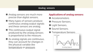 ◉ Analog sensors are much more
precise than digital sensors,
◉ Many types of sensors produce
continuous analog output signals
and these sensors are analog.
◉ This continuous output signal
produced by the analog sensors
is proportional to the measure.
◉ As analog signals are continuous,
they can account for changes in
the physical variable like
temperature or pressure.
You can also split your content
Applications of analog sensors:
◉ Accelerometers
◉ Pressure Sensors,
◉ Light Sensors,
◉ Sound Sensors,
◉ Temperature Sensors
Analog sensors
11
 