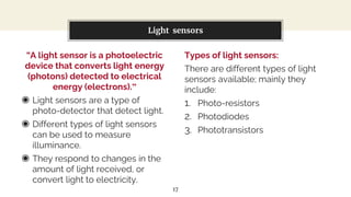 “A light sensor is a photoelectric
device that converts light energy
(photons) detected to electrical
energy (electrons).”
◉ Light sensors are a type of
photo-detector that detect light.
◉ Different types of light sensors
can be used to measure
illuminance.
◉ They respond to changes in the
amount of light received, or
convert light to electricity.
You can also split your content
Types of light sensors:
There are different types of light
sensors available; mainly they
include:
1. Photo-resistors
2. Photodiodes
3. Phototransistors
Light sensors
17
 