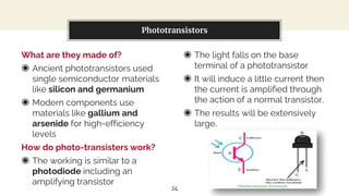 What are they made of?
◉ Ancient phototransistors used
single semiconductor materials
like silicon and germanium
◉ Modern components use
materials like gallium and
arsenide for high-efficiency
levels
How do photo-transisters work?
◉ The working is similar to a
photodiode including an
amplifying transistor
You can also split your content
◉ The light falls on the base
terminal of a phototransistor
◉ It will induce a little current then
the current is amplified through
the action of a normal transistor.
◉ The results will be extensively
large.
Phototransistors
24
 