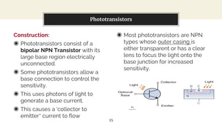 Construction:
◉ Phototransistors consist of a
bipolar NPN Transistor with its
large base region electrically
unconnected.
◉ Some phototransistors allow a
base connection to control the
sensitivity.
◉ This uses photons of light to
generate a base current.
◉ This causes a ‘collector to
emitter’ current to flow
You can also split your content
◉ Most phototransistors are NPN
types whose outer casing is
either transparent or has a clear
lens to focus the light onto the
base junction for increased
sensitivity.
Phototransistors
25
 
