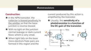 Construction:
◉ In the NPN transistor, the
collector is biased positively to
the emitter so that the base
junction is reverse biased.
◉ With no light on the junction
normal leakage or dark current
flows which is very small.
◉ When light falls on the base
more electron/hole pairs are
formed in this region and the
You can also split your content
current produced by this action is
amplified by the transistor.
◉ Usually, the sensitivity of a
phototransistor is a function of
the DC gain of the transistor.
Phototransistors
26
 