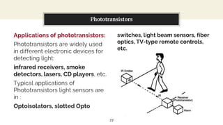 Applications of phototransistors:
Phototransistors are widely used
in different electronic devices for
detecting light:
infrared receivers, smoke
detectors, lasers, CD players, etc.
Typical applications of
Phototransistors light sensors are
in :
Optoisolators, slotted Opto
You can also split your content
switches, light beam sensors, fiber
optics, TV-type remote controls,
etc.
Phototransistors
27
 