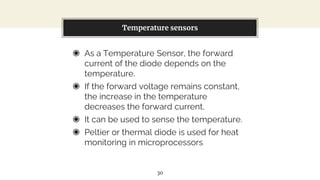 ◉ As a Temperature Sensor, the forward
current of the diode depends on the
temperature.
◉ If the forward voltage remains constant,
the increase in the temperature
decreases the forward current.
◉ It can be used to sense the temperature.
◉ Peltier or thermal diode is used for heat
monitoring in microprocessors
You can also split your content
Temperature sensors
30
 