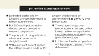 ◉ Dedicated diodes and PN
junctions are commonly used as
temperature sensors.
◉ But ESD and input protection
diodes can also be used to
measure temperature.
◉ The principle of using a diode as
a temperature sensor is
straightforward.
◉ With a constant current applied,
the voltage across a diode or PN
You can also split your content
junction will decrease by
approximately 1 to 2 mV/°C over
temperature.
◉ The voltage change over
temperature can be used with a
lookup table or an equation to
calculate a temperature for any
given diode voltage.
◉ In this case, the die temperature
of a high-speed op-amp can be
determined.
pn-Junction as a temperature sensor
35
 
