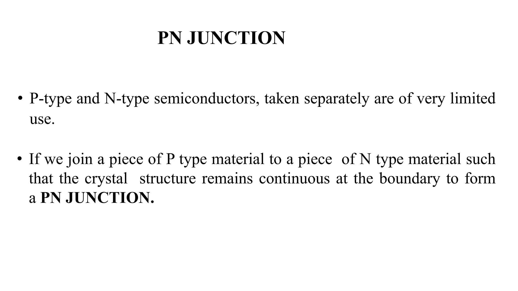 • P-type and N-type semiconductors, taken separately are of very limited
use.
• If we join a piece of P type material to a piece of N type material such
that the crystal structure remains continuous at the boundary to form
a PN JUNCTION.
PN JUNCTION
 