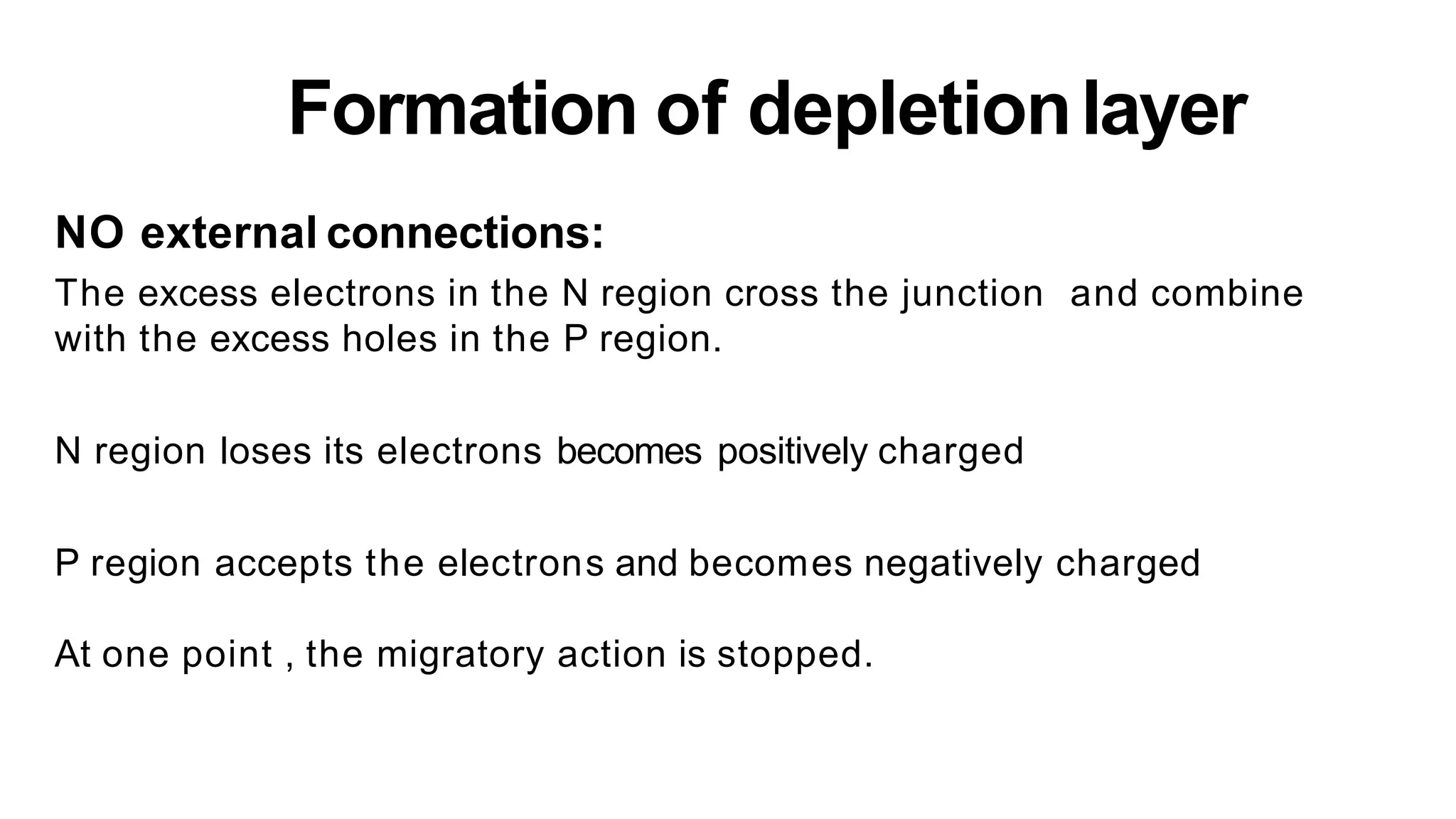 Formation of depletionlayer
NO external connections:
The excess electrons in the N region cross the junction and combine
with the excess holes in the P region.
N region loses its electrons becomes positively charged
P region accepts the electrons and becomes negatively charged
At one point , the migratory action is stopped.
 