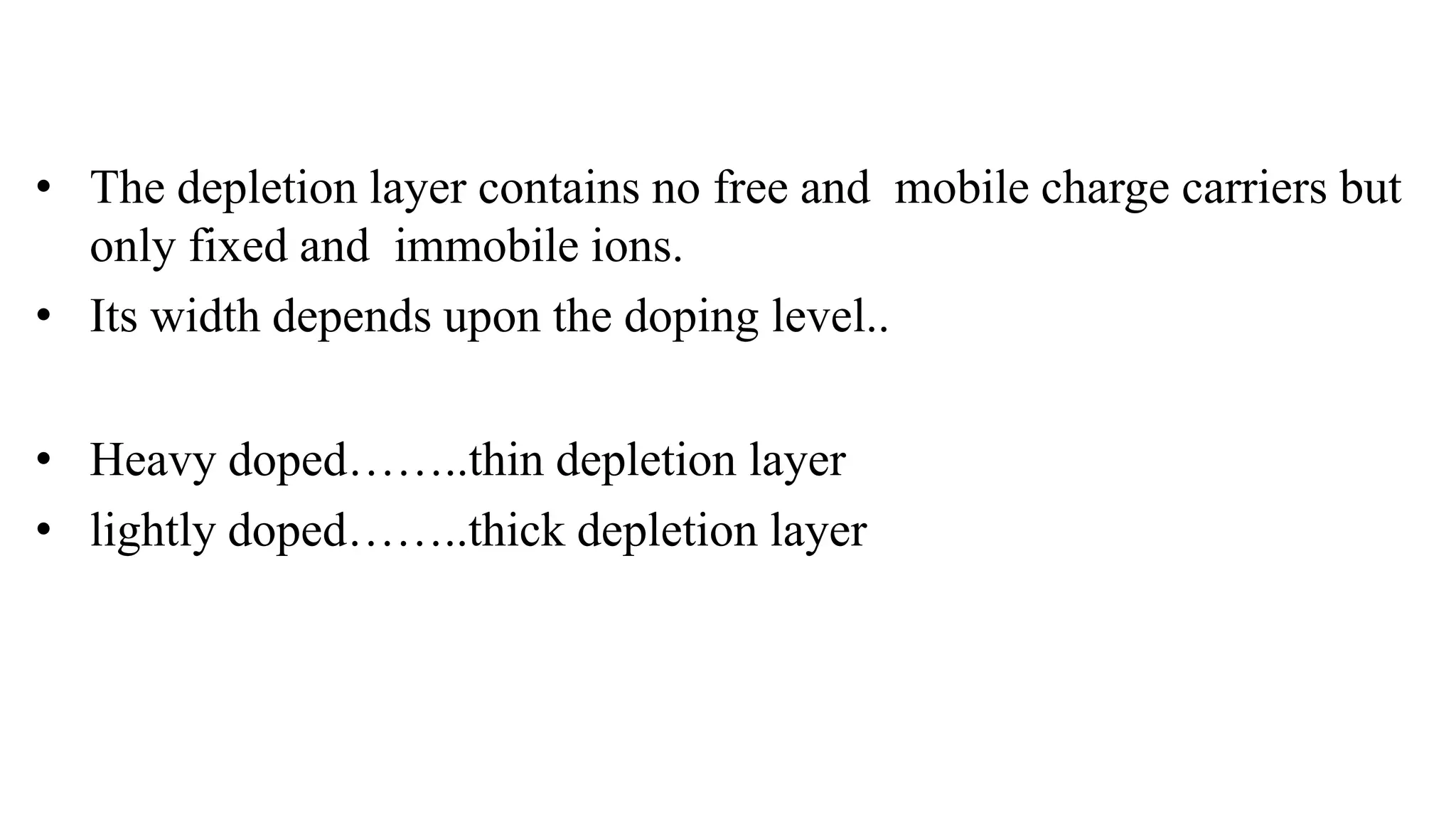 • The depletion layer contains no free and mobile charge carriers but
only fixed and immobile ions.
• Its width depends upon the doping level..
• Heavy doped……..thin depletion layer
• lightly doped……..thick depletion layer
 
