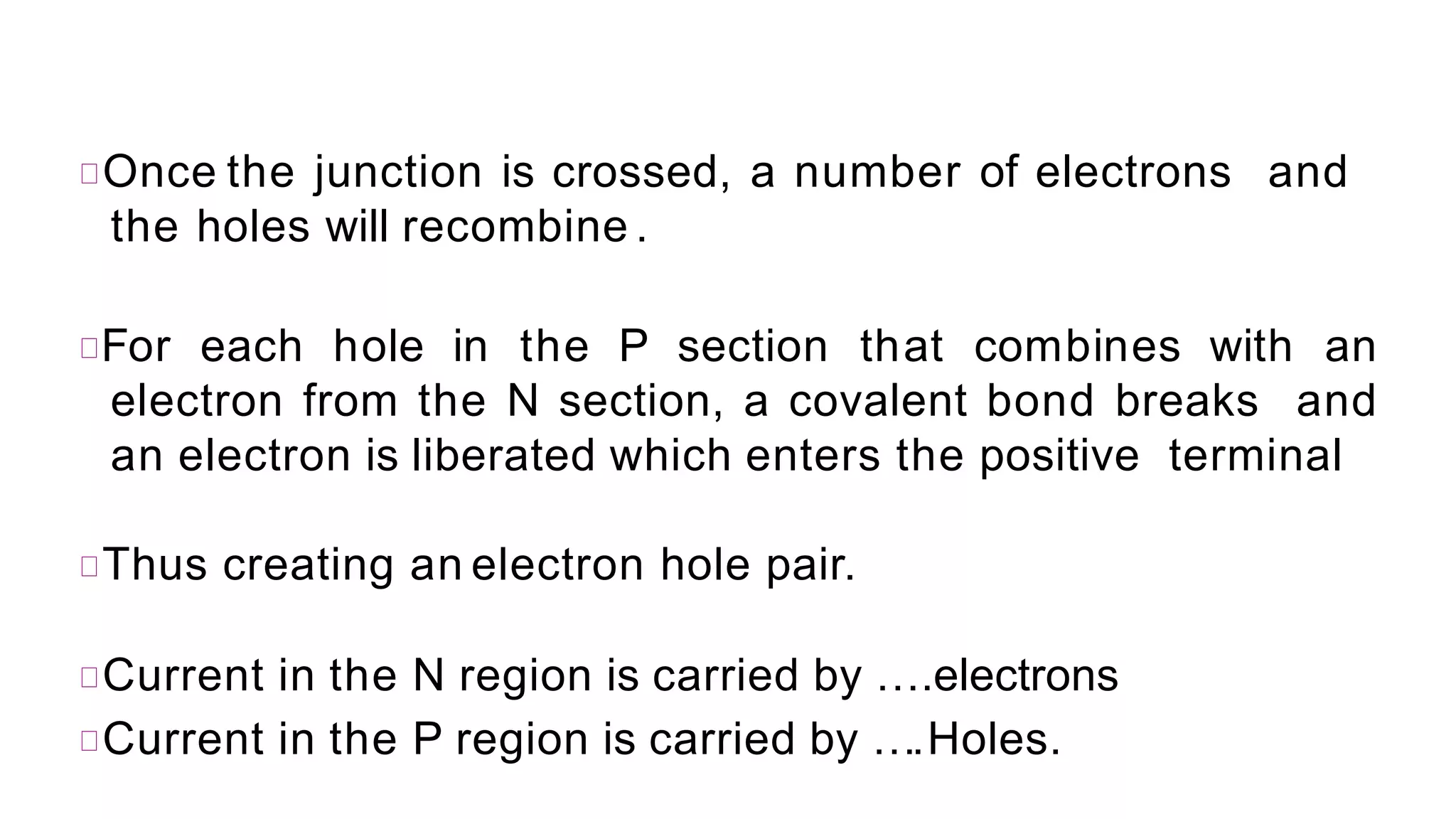 Once the junction is crossed, a number of electrons and
the holes will recombine .
For each hole in the P section that combines with an
electron from the N section, a covalent bond breaks and
an electron is liberated which enters the positive terminal
Thus creating an electron hole pair.
Current in the N region is carried by ….electrons
Current in the P region is carried by ….Holes.
 