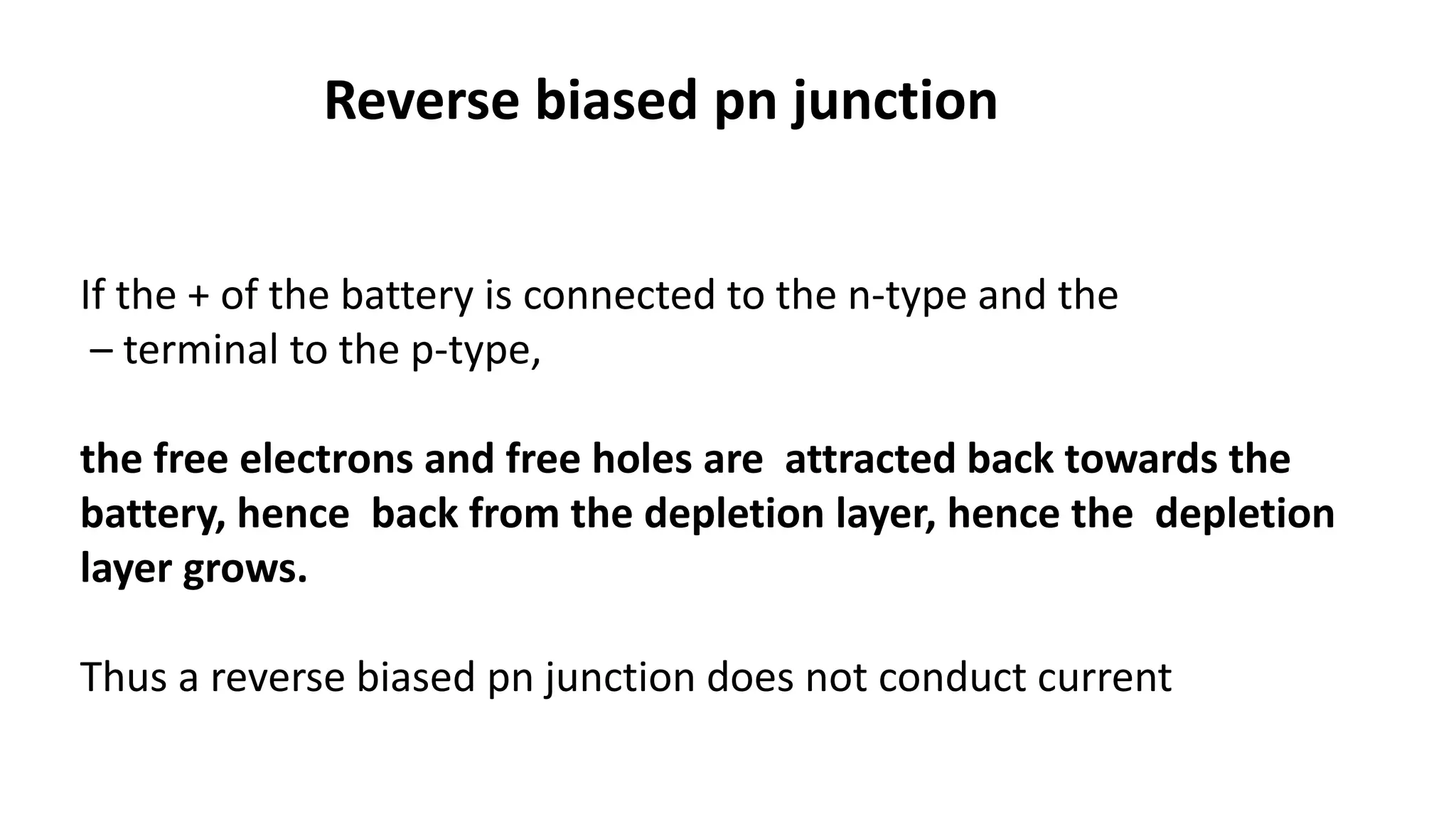 Reverse biased pn junction
If the + of the battery is connected to the n-type and the
– terminal to the p-type,
the free electrons and free holes are attracted back towards the
battery, hence back from the depletion layer, hence the depletion
layer grows.
Thus a reverse biased pn junction does not conduct current
 