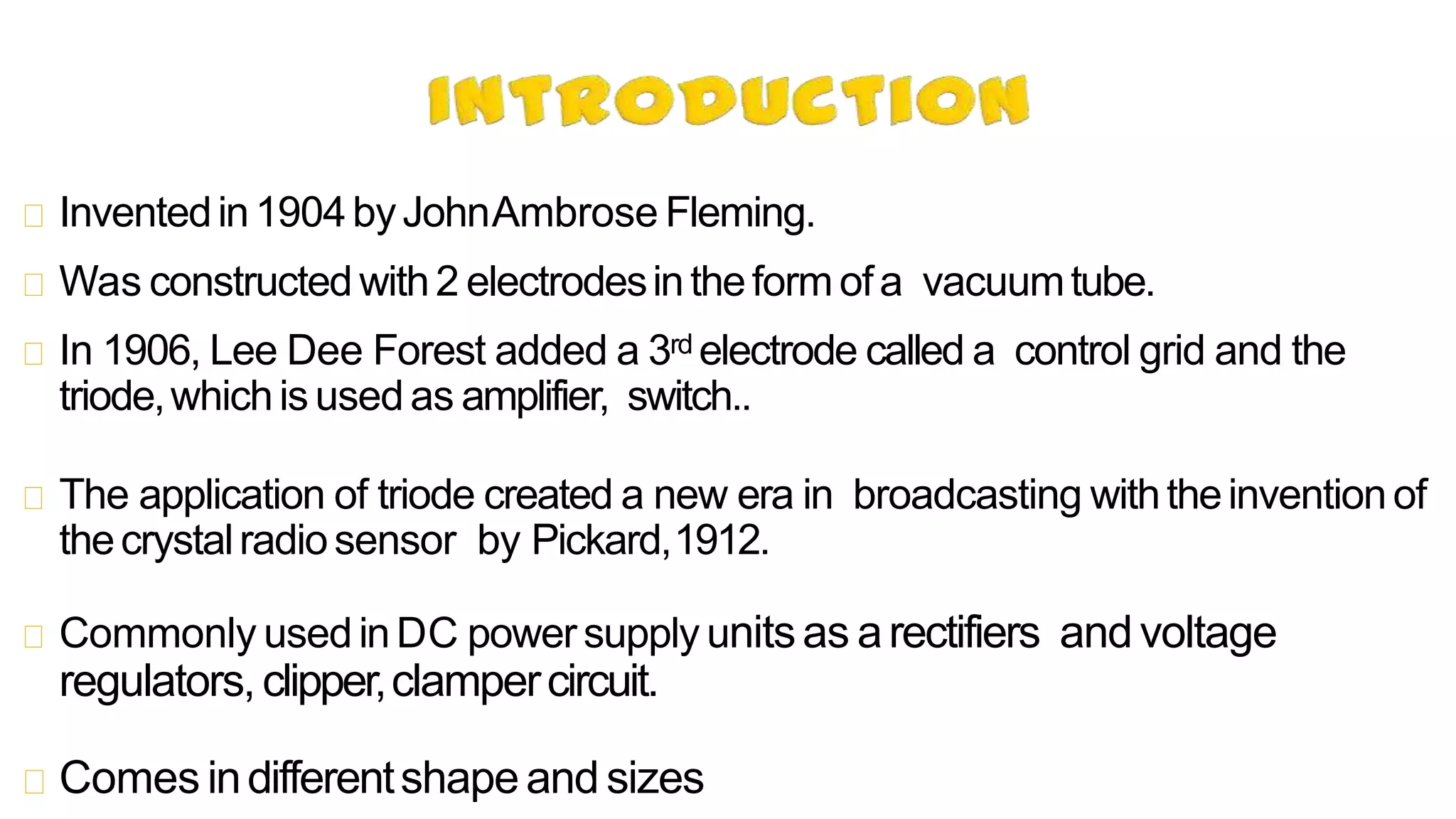Inventedin1904byJohnAmbrose Fleming.
Was constructedwith2 electrodesintheformofa vacuumtube.
In 1906, Lee Dee Forest added a 3rd electrode called a control grid and the
triode,whichis usedas amplifier, switch..
The application of triode created a new era in broadcasting withtheinventionof
thecrystalradiosensor by Pickard,1912.
Commonly usedinDC powersupply unitsas arectifiers andvoltage
regulators,clipper,clampercircuit.
Comes indifferentshapeand sizes
 