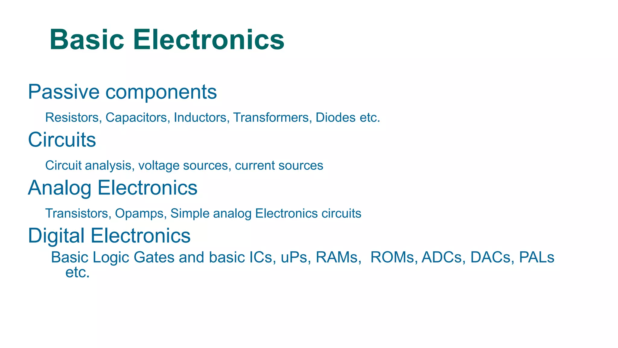 Passive components
Resistors, Capacitors, Inductors, Transformers, Diodes etc.
Circuits
Circuit analysis, voltage sources, current sources
Analog Electronics
Transistors, Opamps, Simple analog Electronics circuits
Digital Electronics
Basic Logic Gates and basic ICs, uPs, RAMs, ROMs, ADCs, DACs, PALs
etc.
Basic Electronics
 