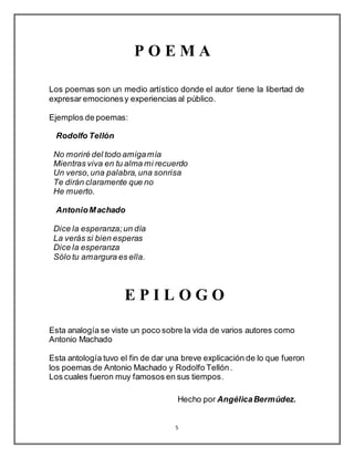 5
P O E M A
Los poemas son un medio artístico donde el autor tiene la libertad de
expresar emocionesy experiencias al público.
Ejemplos de poemas:
Rodolfo Tellón
No moriré del todo amigamía
Mientras viva en tu alma mi recuerdo
Un verso,una palabra,una sonrisa
Te dirán claramente que no
He muerto.
AntonioMachado
Dice la esperanza;un día
La verás si bien esperas
Dice la esperanza
Sólo tu amargura es ella.
E P I L O G O
Esta analogía se viste un poco sobre la vida de varios autores como
Antonio Machado
Esta antología tuvo el fin de dar una breve explicación de lo que fueron
los poemas de Antonio Machado y Rodolfo Tellón.
Los cuales fueron muy famosos en sus tiempos.
Hecho por AngélicaBermúdez.
 